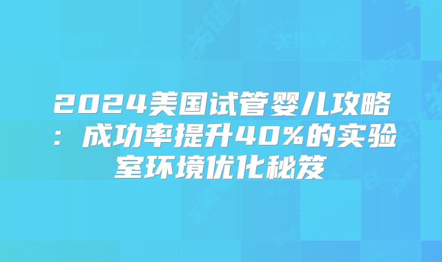 2024美国试管婴儿攻略：成功率提升40%的实验室环境优化秘笈