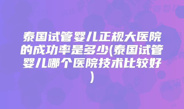 泰国试管婴儿正规大医院的成功率是多少(泰国试管婴儿哪个医院技术比较好)