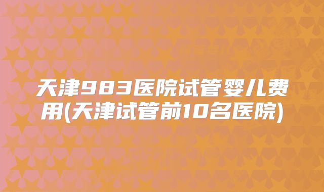 天津983医院试管婴儿费用(天津试管前10名医院)