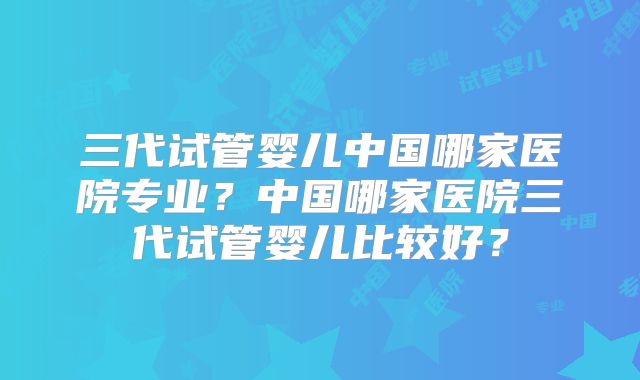 三代试管婴儿中国哪家医院专业?中国哪家医院三代试管婴儿比较好?