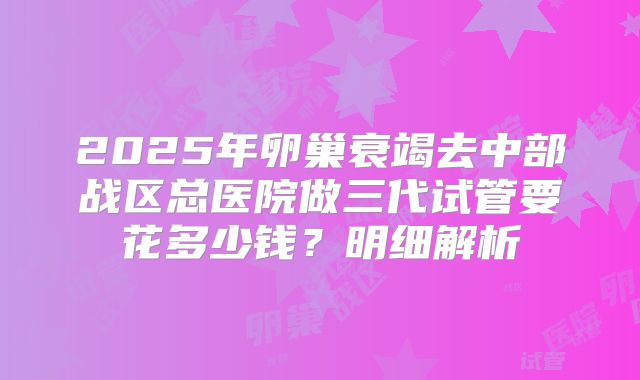 2025年卵巢衰竭去中部战区总医院做三代试管要花多少钱？明细解析