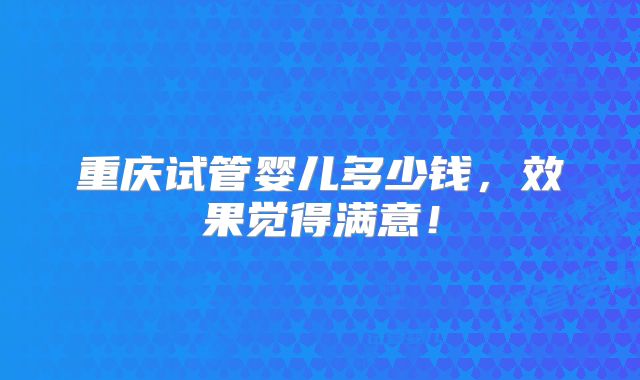 重庆试管婴儿多少钱，效果觉得满意！