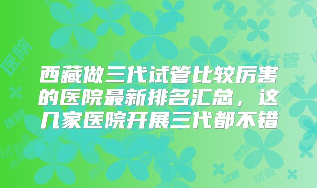 西藏做三代试管比较厉害的医院最新排名汇总，这几家医院开展三代都不错