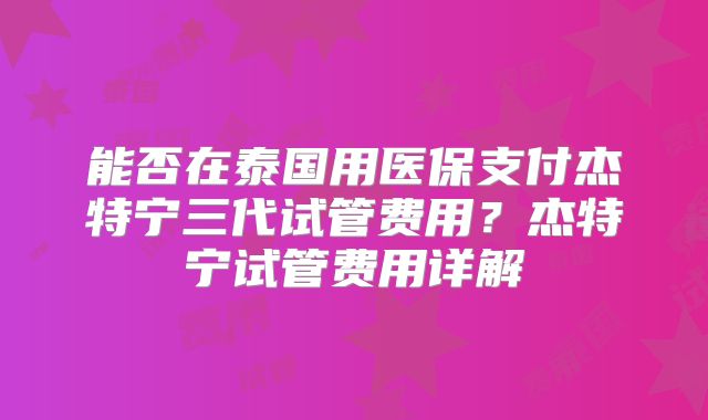 能否在泰国用医保支付杰特宁三代试管费用？杰特宁试管费用详解