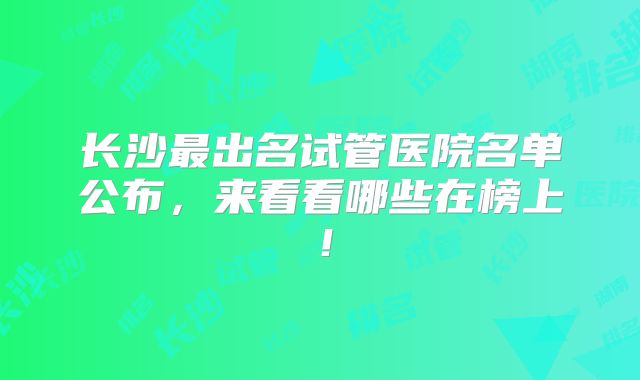 长沙最出名试管医院名单公布，来看看哪些在榜上！
