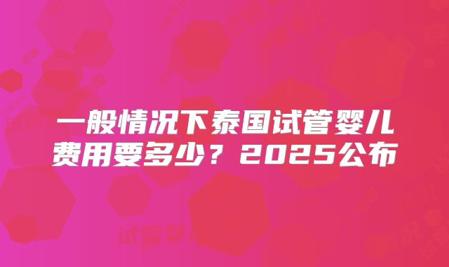 一般情况下泰国试管婴儿费用要多少?2025公布