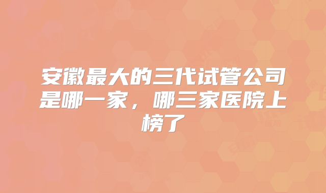 安徽最大的三代试管公司是哪一家，哪三家医院上榜了