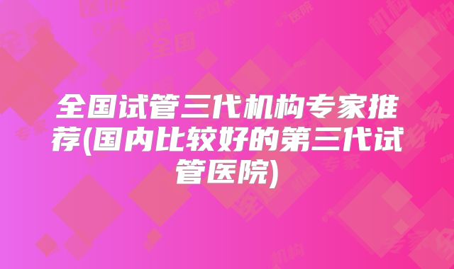 全国试管三代机构专家推荐(国内比较好的第三代试管医院)
