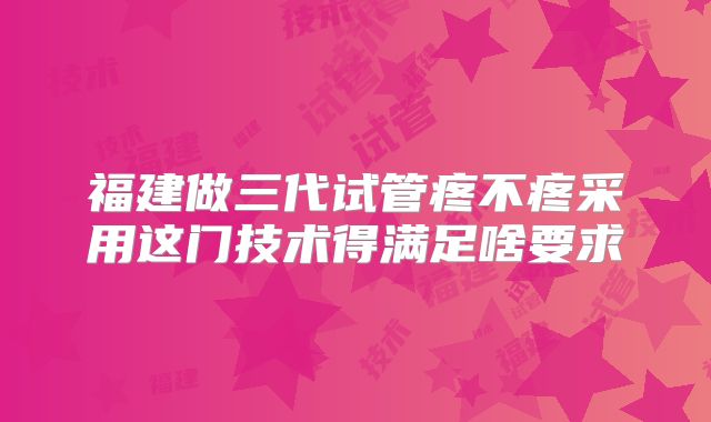 福建做三代试管疼不疼采用这门技术得满足啥要求