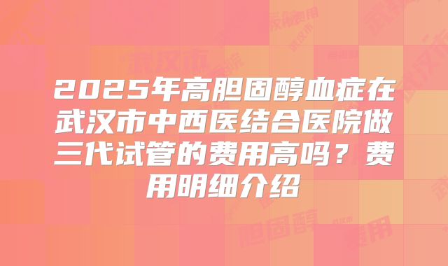 2025年高胆固醇血症在武汉市中西医结合医院做三代试管的费用高吗？费用明细介绍