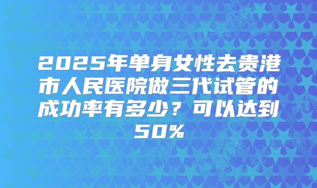 2025年单身女性去贵港市人民医院做三代试管的成功率有多少？可以达到50%