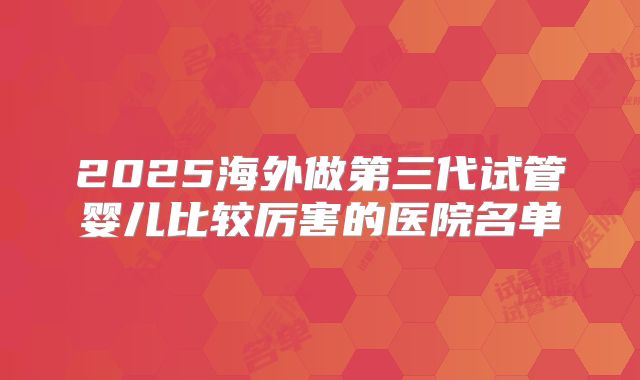 2025海外做第三代试管婴儿比较厉害的医院名单