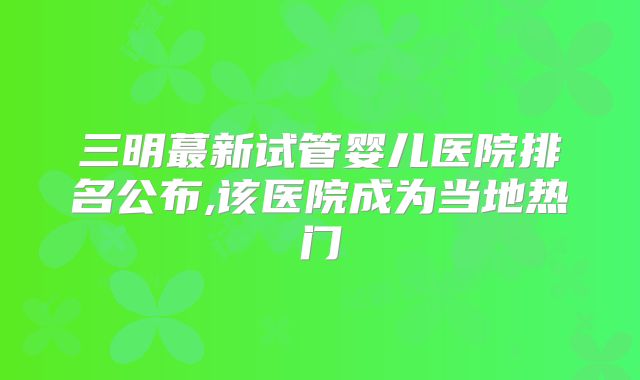 三明蕞新试管婴儿医院排名公布,该医院成为当地热门