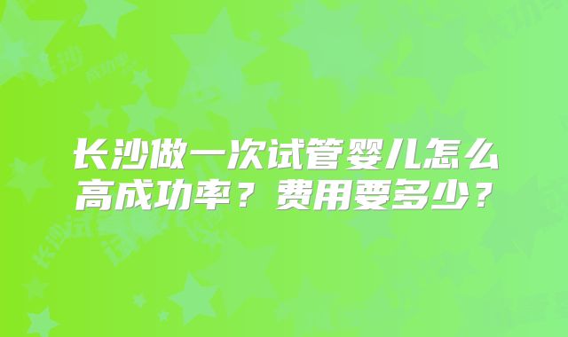 长沙做一次试管婴儿怎么高成功率？费用要多少？