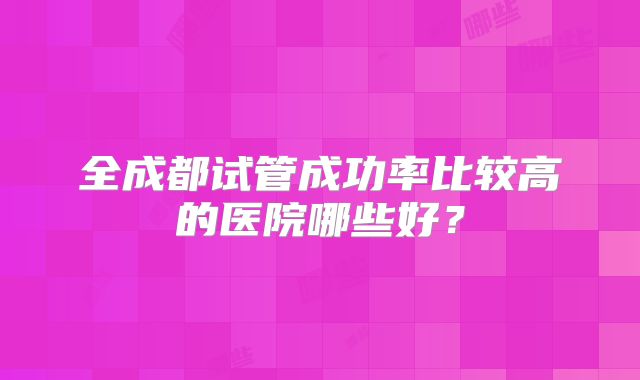 全成都试管成功率比较高的医院哪些好?