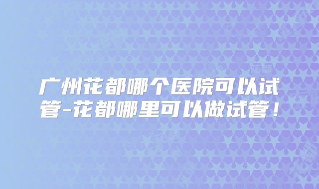 广州花都哪个医院可以试管-花都哪里可以做试管！