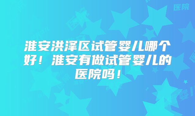 淮安洪泽区试管婴儿哪个好!淮安有做试管婴儿的医院吗!