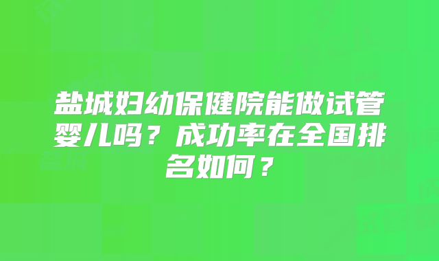 盐城妇幼保健院能做试管婴儿吗？成功率在全国排名如何？