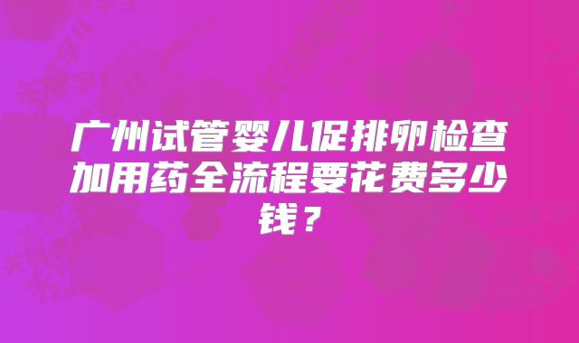 广州试管婴儿促排卵检查加用药全流程要花费多少钱？