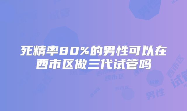 死精率80%的男性可以在西市区做三代试管吗