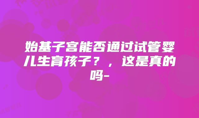 始基子宫能否通过试管婴儿生育孩子？，这是真的吗-