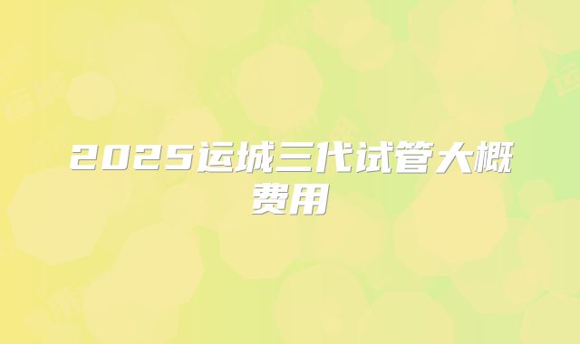 2025运城三代试管大概费用