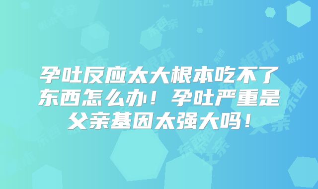 孕吐反应太大根本吃不了东西怎么办!孕吐严重是父亲基因太强大吗!