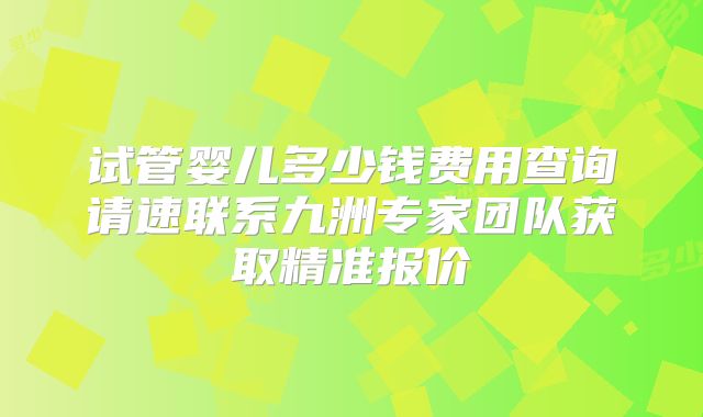 试管婴儿多少钱费用查询请速联系九洲专家团队获取精准报价