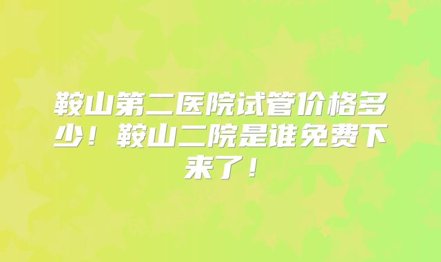 鞍山第二医院试管价格多少!鞍山二院是谁免费下来了!
