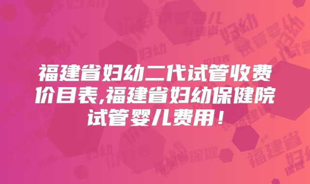 福建省妇幼二代试管收费价目表,福建省妇幼保健院试管婴儿费用！