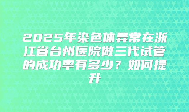 2025年染色体异常在浙江省台州医院做三代试管的成功率有多少？如何提升