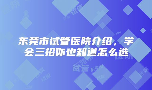东莞市试管医院介绍，学会三招你也知道怎么选