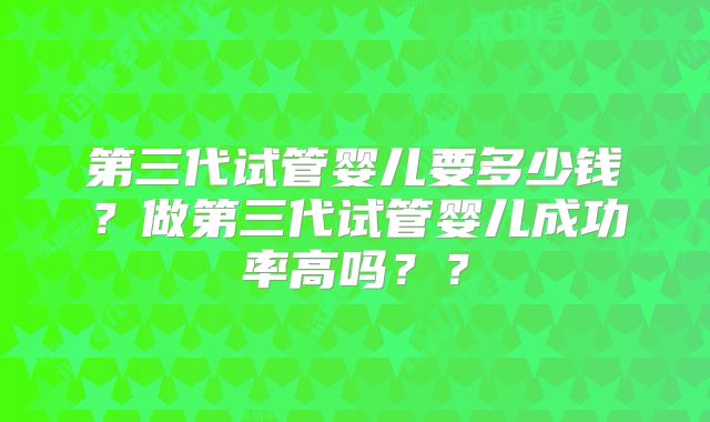 第三代试管婴儿要多少钱?做第三代试管婴儿成功率高吗??