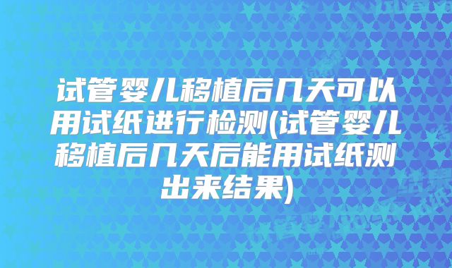 试管婴儿移植后几天可以用试纸进行检测(试管婴儿移植后几天后能用试纸测出来结果)