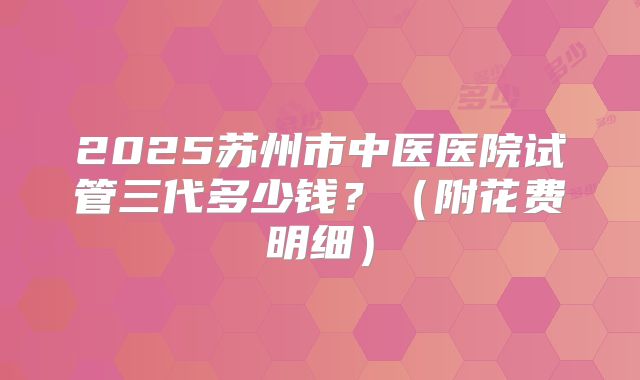 2025苏州市中医医院试管三代多少钱?(附花费明细)