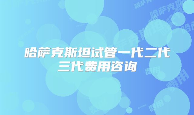 哈萨克斯坦试管一代二代三代费用咨询