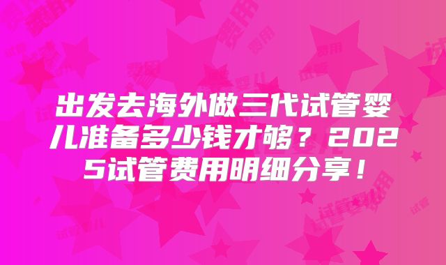 出发去海外做三代试管婴儿准备多少钱才够?2025试管费用明细分享!