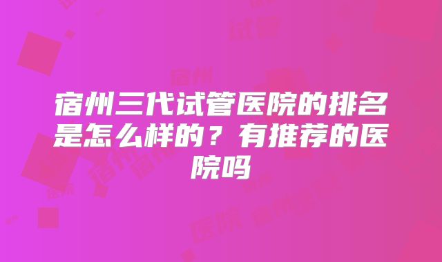 宿州三代试管医院的排名是怎么样的?有推荐的医院吗