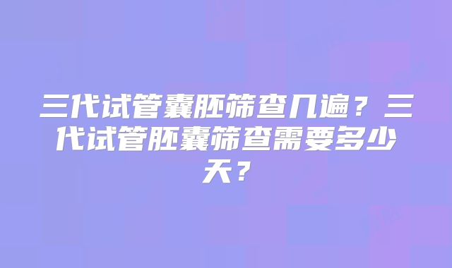 三代试管囊胚筛查几遍？三代试管胚囊筛查需要多少天？