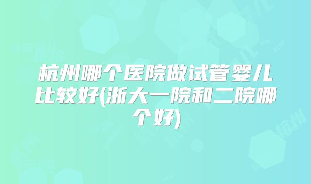 杭州哪个医院做试管婴儿比较好(浙大一院和二院哪个好)