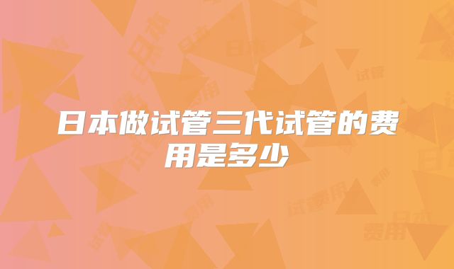 日本做试管三代试管的费用是多少