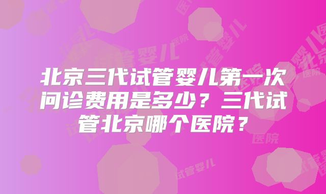 北京三代试管婴儿第一次问诊费用是多少？三代试管北京哪个医院？