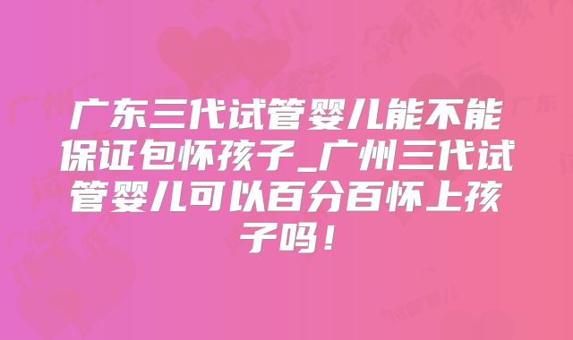 广东三代试管婴儿能不能保证包怀孩子_广州三代试管婴儿可以百分百怀上孩子吗！
