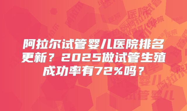 阿拉尔试管婴儿医院排名更新？2025做试管生殖成功率有72%吗？