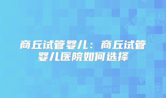 商丘试管婴儿：商丘试管婴儿医院如何选择