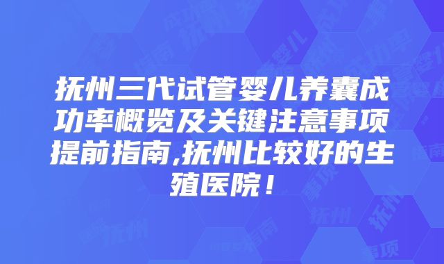 抚州三代试管婴儿养囊成功率概览及关键注意事项提前指南,抚州比较好的生殖医院!