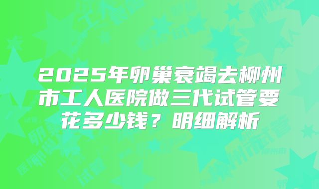 2025年卵巢衰竭去柳州市工人医院做三代试管要花多少钱？明细解析
