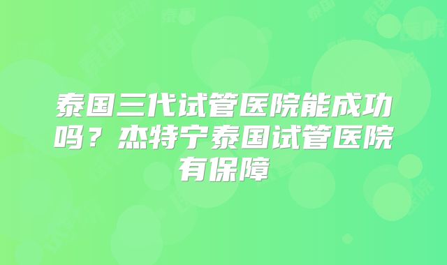 泰国三代试管医院能成功吗？杰特宁泰国试管医院有保障