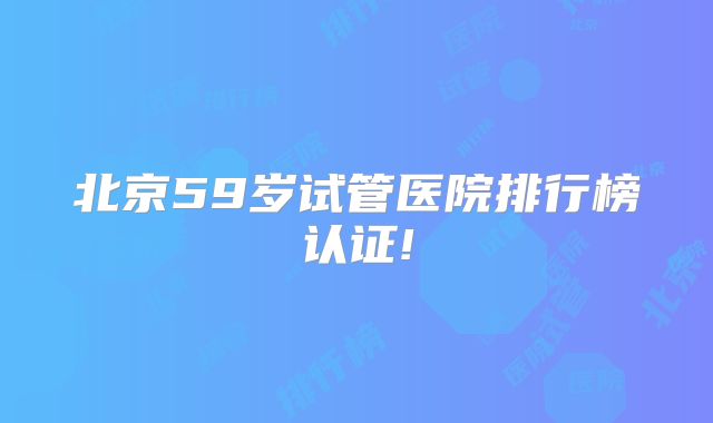 北京59岁试管医院排行榜认证!