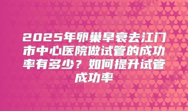 2025年卵巢早衰去江门市中心医院做试管的成功率有多少？如何提升试管成功率